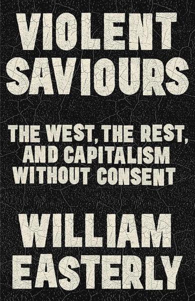Violent Saviours: The West, the Rest, and Capitalism Without Consent by William Easterly