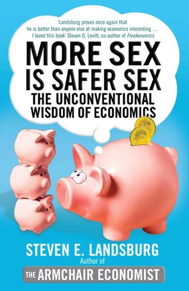 More Sex Is Safer Sex: The Unconventional Wisdom of Economics by Even Landsburg