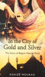 In the City of Gold and Silver: The Story of Begum Hazrat Mahal by Kenize Mourad
