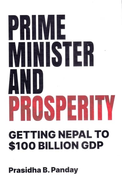 Prime Minister and Prosperity: Getting Nepal to $100 Billion GDP by Prasidhya B Panday