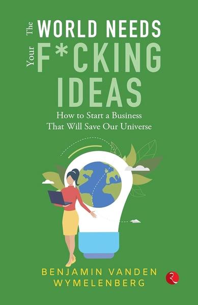 THE WORLD NEEDS YOUR F*CKING IDEAS: How to Start a Business That Will Save Our Universe by Benjamin Vanden Wymelenberg